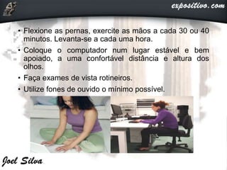 • Flexione as pernas, exercite as mãos a cada 30 ou 40
minutos. Levanta-se a cada uma hora.
• Coloque o computador num lugar estável e bem
apoiado, a uma confortável distância e altura dos
olhos.
• Faça exames de vista rotineiros.
• Utilize fones de ouvido o mínimo possível.
 