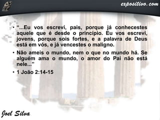 • “...Eu vos escrevi, pais, porque já conhecestes
aquele que é desde o princípio. Eu vos escrevi,
jovens, porque sois fortes, e a palavra de Deus
está em vós, e já vencestes o maligno.
• Não ameis o mundo, nem o que no mundo há. Se
alguém ama o mundo, o amor do Pai não está
nele...”
• 1 João 2:14-15
 