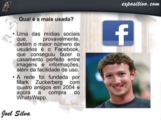 Qual é a mais usada?
• Uma das mídias sociais
que, provavelmente,
detém o maior número de
usuários é o Facebook,
que conseguiu fazer o
casamento perfeito entre
imagens e informações,
além da facilidade de uso.
• A rede foi fundada por
Mark Zuckerberg com
quatro amigos em 2004 e
agora a compra do
WhatsWapp.
 