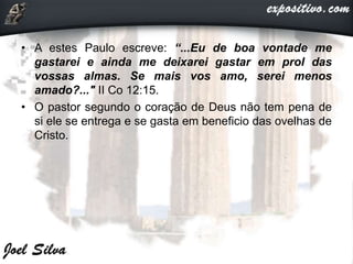 • A estes Paulo escreve: “...Eu de boa vontade me
gastarei e ainda me deixarei gastar em prol das
vossas almas. Se mais vos amo, serei menos
amado?..." II Co 12:15.
• O pastor segundo o coração de Deus não tem pena de
si ele se entrega e se gasta em beneficio das ovelhas de
Cristo.
 