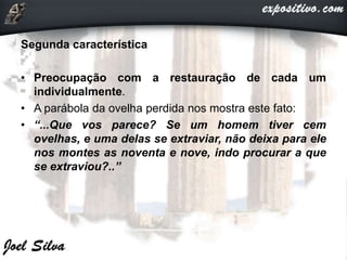 Segunda característica
• Preocupação com a restauração de cada um
individualmente.
• A parábola da ovelha perdida nos mostra este fato:
• “...Que vos parece? Se um homem tiver cem
ovelhas, e uma delas se extraviar, não deixa para ele
nos montes as noventa e nove, indo procurar a que
se extraviou?..”
 