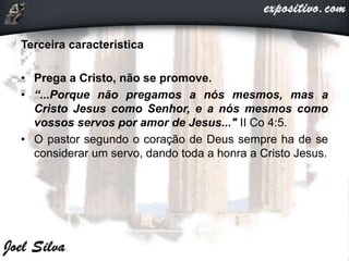 Terceira característica
• Prega a Cristo, não se promove.
• “...Porque não pregamos a nós mesmos, mas a
Cristo Jesus como Senhor, e a nós mesmos como
vossos servos por amor de Jesus..." II Co 4:5.
• O pastor segundo o coração de Deus sempre ha de se
considerar um servo, dando toda a honra a Cristo Jesus.
 