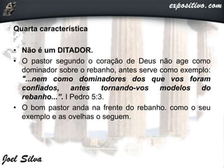 Quarta característica
• Não é um DITADOR.
• O pastor segundo o coração de Deus não age como
dominador sobre o rebanho, antes serve como exemplo:
"...nem como dominadores dos que vos foram
confiados, antes tornando-vos modelos do
rebanho...”. I Pedro 5:3.
• O bom pastor anda na frente do rebanho. como o seu
exemplo e as ovelhas o seguem.
 