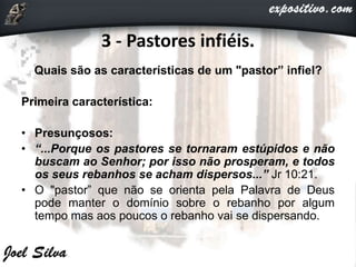 3 - Pastores infiéis.
Quais são as características de um "pastor” infiel?
Primeira característica:
• Presunçosos:
• “...Porque os pastores se tornaram estúpidos e não
buscam ao Senhor; por isso não prosperam, e todos
os seus rebanhos se acham dispersos...” Jr 10:21.
• O "pastor” que não se orienta pela Palavra de Deus
pode manter o domínio sobre o rebanho por algum
tempo mas aos poucos o rebanho vai se dispersando.
 