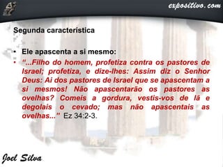 Segunda característica
• Ele apascenta a si mesmo:
• “...Filho do homem, profetiza contra os pastores de
Israel; profetiza, e dize-lhes: Assim diz o Senhor
Deus: Ai dos pastores de Israel que se apascentam a
si mesmos! Não apascentarão os pastores as
ovelhas? Comeis a gordura, vestis-vos de lã e
degolais o cevado; mas não apascentais as
ovelhas...” Ez 34:2-3.
 