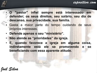 • O "pastor" infiel sempre está interessado em
defender; os seus direitos, seu salário, seu dia de
descanso, sua privacidade, sua família.
• Gasta a maior parte do tempo cuidando de seus
próprios interesses.
• Defende apenas o seu “ministério”.
• Não atende as “prioridades” da igreja.
• E, quando favorece a igreja em alguma coisa,
indiretamente está ele se promovendo e se
beneficiando com essa aparente atitude.
 