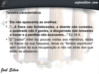 Terceira característica
• Ele não apascenta as ovelhas:
• “...A fraca não fortalecestes, a doente não curastes,
a quebrada não li gastes, a desgarrada não tomastes
a trazer e a perdida não buscastes...” Ez 34:4.
• O "pastor" infiel faz poucas visitas aos membros, deixa
os fracos na sua fraqueza, deixa os “feridos espirituais"
sem cuidar da sua recuperação e não vai atrás dos que
estão se afastando.
 