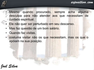 • Mesmo quando procurado, sempre acha alguma
desculpa para não atender aos que necessitam de
cuidado espiritual.
• Ele não quer ser perturbado em seu descanso.
• Mas faz questão de um bom salário.
• Quando faz visitas.
• costuma visitar não os que necessitam, mas os que o
apóiam na sua posição.
 