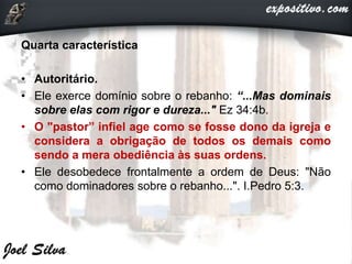 Quarta característica
• Autoritário.
• Ele exerce domínio sobre o rebanho: “...Mas dominais
sobre elas com rigor e dureza..." Ez 34:4b.
• O "pastor” infiel age como se fosse dono da igreja e
considera a obrigação de todos os demais como
sendo a mera obediência às suas ordens.
• Ele desobedece frontalmente a ordem de Deus: "Não
como dominadores sobre o rebanho...". I.Pedro 5:3.
 
