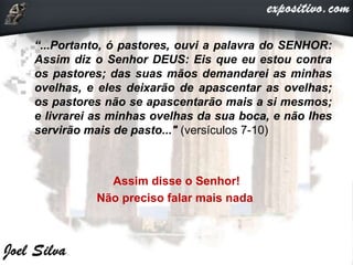 “...Portanto, ó pastores, ouvi a palavra do SENHOR:
Assim diz o Senhor DEUS: Eis que eu estou contra
os pastores; das suas mãos demandarei as minhas
ovelhas, e eles deixarão de apascentar as ovelhas;
os pastores não se apascentarão mais a si mesmos;
e livrarei as minhas ovelhas da sua boca, e não lhes
servirão mais de pasto..." (versículos 7-10)
Assim disse o Senhor!
Não preciso falar mais nada
 
