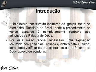 Introdução
• Ultimamente tem surgido clamores de igrejas, tanto da
Alemanha, Rússia e do Brasil, onde o procedimento de
vários pastores é completamente contrário aos
princípios da Palavra de Deus.
• Por esta razão faz-se necessário uma exposição
resumida dos princípios Bíblicos quanto a esta questão,
bem como verificar os procedimentos que a Palavra de
Deus aprova ou condena.
 