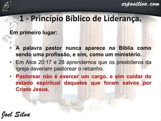 1 - Princípio Bíblico de Liderança.
Em primeiro lugar:
• A palavra pastor nunca aparece na Bíblia como
sendo uma profissão, e sim, como um ministério.
• Em Atos 20:17 e 28 aprendemos que os presbíteros da
igreja deveriam pastorear o rebanho.
• Pastorear não é exercer um cargo. e sim cuidar do
estado espiritual daqueles que foram salvos por
Cristo Jesus.
 