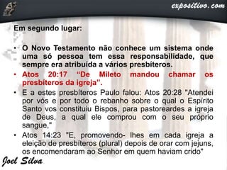 Em segundo lugar:
• O Novo Testamento não conhece um sistema onde
uma só pessoa tem essa responsabilidade, que
sempre era atribuída a vários presbíteros.
• Atos 20:17 “De Mileto mandou chamar os
presbíteros da igreja”.
• E a estes presbíteros Paulo falou: Atos 20:28 "Atendei
por vós e por todo o rebanho sobre o qual o Espírito
Santo vos constituiu Bispos, para pastoreardes a igreja
de Deus, a qual ele comprou com o seu próprio
sangue,"
• Atos 14:23 "E, promovendo- lhes em cada igreja a
eleição de presbíteros (plural) depois de orar com jejuns,
os encomendaram ao Senhor em quem haviam crido"
 