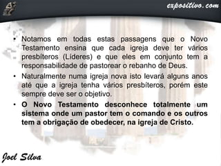 • Notamos em todas estas passagens que o Novo
Testamento ensina que cada igreja deve ter vários
presbíteros (Líderes) e que eles em conjunto tem a
responsabilidade de pastorear o rebanho de Deus.
• Naturalmente numa igreja nova isto levará alguns anos
até que a igreja tenha vários presbíteros, porém este
sempre deve ser o objetivo.
• O Novo Testamento desconhece totalmente um
sistema onde um pastor tem o comando e os outros
tem a obrigação de obedecer, na igreja de Cristo.
 