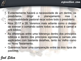 • Evidentemente haverá a necessidade de um dentre, os
presbíteros, dirigir o planejamento mas a
responsabilidade pastoral recai sobre todo o presbitério.
• Atos 20:17 e 28. Veremos mais adiante como o desejo
de exercer o comando sobre todos os outros é carnal e
anti bíblico.
• As diferenças entre uma liderança dentro dos princípios
bíblicos e dentro dos princípios egoístas e carnais são
explicadas com bastante detalhes, tanto no Velho como
no Novo Testamento.
• Queremos fazer uma comparação entre os dois tipos de
pastores.
 