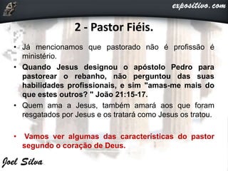2 - Pastor Fiéis.
• Já mencionamos que pastorado não é profissão é
ministério.
• Quando Jesus designou o apóstolo Pedro para
pastorear o rebanho, não perguntou das suas
habilidades profissionais, e sim "amas-me mais do
que estes outros? " João 21:15-17.
• Quem ama a Jesus, também amará aos que foram
resgatados por Jesus e os tratará como Jesus os tratou.
• Vamos ver algumas das características do pastor
segundo o coração de Deus.
 