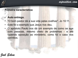 Primeira característica
• Auto entrega.
• "O bom pastor dá a sua vida pelas ovelhas". Jo 10:11.
• Este foi o exemplo que Jesus nos deu.
• O apóstolo Paulo nos dá um exemplo de como se age
com pessoas, mesmo cheio de problemas - e até
fazendo oposição ao ministério, como foi o caso dos
coríntios.
 