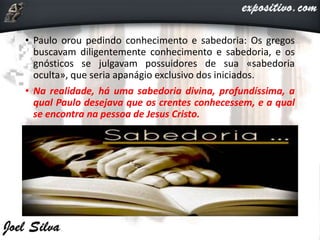 • Paulo orou pedindo conhecimento e sabedoria: Os gregos
buscavam diligentemente conhecimento e sabedoria, e os
gnósticos se julgavam possuidores de sua «sabedoria
oculta», que seria apanágio exclusivo dos iniciados.
• Na realidade, há uma sabedoria divina, profundíssima, a
qual Paulo desejava que os crentes conhecessem, e a qual
se encontra na pessoa de Jesus Cristo.
 