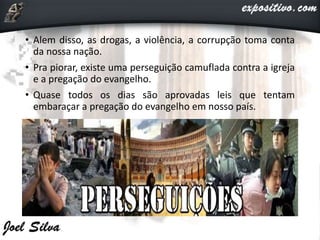 • Alem disso, as drogas, a violência, a corrupção toma conta
da nossa nação.
• Pra piorar, existe uma perseguição camuflada contra a igreja
e a pregação do evangelho.
• Quase todos os dias são aprovadas leis que tentam
embaraçar a pregação do evangelho em nosso país.
 
