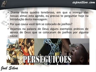 • Diante deste quadro tenebroso, em que o inimigo das
nossas almas esta agindo, eu preciso te perguntar hoje na
introdução desta mensagem:
• Por que causa você tem se colocado de joelhos?
• Vejamos na palavra de Deus alguns exemplos práticos de
servos de Deus que se colocaram de joelhos por alguma
causa:
 