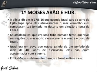 1º MOISES ARÃO E HUR.
• A bíblia diz em Jz 17:8-16 que quando Israel saiu da terra do
Egito logo após eles atravessarem o mar vermelho eles
começaram sua jornada no deserto em direção a terra de
Canaã.
• Os amalequitas, que era uma tribo nômade feroz, que vivia
nas regiões do mar morto vieram guerrear contra o povo de
Israel.
• Israel era um povo que estava saindo de um período de
mais de 400 anos de escravidão, eles não eram
acostumados com a guerra.
• Então Moises sabiamente chamou a Josué e disse a ele:
 