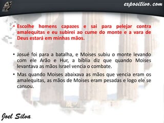 • Escolhe homens capazes e sai para pelejar contra
amalequitas e eu subirei ao cume do monte e a vara de
Deus estará em minhas mãos.
• Josué foi para a batalha, e Moises subiu o monte levando
com ele Arão e Hur, a bíblia diz que quando Moises
levantava as mãos Israel vencia o combate.
• Mas quando Moises abaixava as mãos que vencia eram os
amalequitas, as mãos de Moises eram pesadas e logo ele se
cansou.
 
