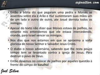 • Então a bíblia diz que pegaram uma pedra e Moises se
assentou sobre ela e Arão e Hur sustentaram suas mãos um
de um lado e outro de outro, ate Josué derrota todos os
inimigos.
• Apesar do texto não dizer que Moises estava de joelhos, no
entanto nós entendemos que ele estava intercedendo,
orando, para Israel vencer os inimigos.
• Nos dias que nos estamos em que se aproxima a volta
gloriosa de nosso Senhor e Salvador Jesus Cristo.
• O diabo o nosso adversário, sabendo que lhe resta pouco
tempo tem se levantado contra a igreja de Jesus. Para
destruir o povo de Deus.
• Então devemos no colocar de joelhos por aqueles questão à
frente do campo de batalha!
 