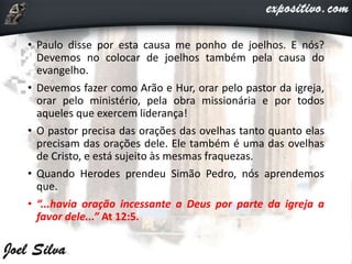 • Paulo disse por esta causa me ponho de joelhos. E nós?
Devemos no colocar de joelhos também pela causa do
evangelho.
• Devemos fazer como Arão e Hur, orar pelo pastor da igreja,
orar pelo ministério, pela obra missionária e por todos
aqueles que exercem liderança!
• O pastor precisa das orações das ovelhas tanto quanto elas
precisam das orações dele. Ele também é uma das ovelhas
de Cristo, e está sujeito às mesmas fraquezas.
• Quando Herodes prendeu Simão Pedro, nós aprendemos
que.
• “...havia oração incessante a Deus por parte da igreja a
favor dele...” At 12:5.
 