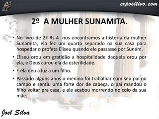 2º A MULHER SUNAMITA.
• No livro de 2º Rs 4 nos encontramos a historia da mulher
Sunamita, ela fez um quarto separado na sua casa para
hospedar o profeta Eliseu quando ele passasse por Suném.
• Eliseu orou em gratidão a hospitalidade daquela orou por
ela, e Deus curou ela da esterilidade.
• E ela deu a luz a um filho.
• Passado alguns anos o menino foi trabalhar com seu pai no
campo e sentiu uma forte dor de cabeça, o pai mandou o
filho voltar pra casa, e ele acabou morrendo no colo da sua
mãe.
 