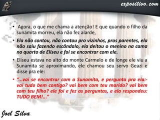 • Agora, o que me chama a atenção! E que quando o filho da
sunamita morreu, ela não fez alarde,
• Ela não contou, não contou pro vizinhos, pros parentes, ela
não saiu fazendo escândalo, ela deitou o menino na cama
no quarto de Eliseu e foi se encontrar com ele.
• Eliseu estava no alto do monte Carmelo e de longe ele viu a
Sunamita se aproximando, ele chamou seu servo Geazi e
disse pra ele:
• “...vai se encontrar com a Sunamita, e pergunta pra ela:-
vai tudo bem contigo? vai bem com teu marido? vai bem
com teu filho? ele foi e fez as perguntas, e ela respondeu:
TUDO BEM!...”
 