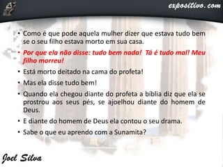 • Como é que pode aquela mulher dizer que estava tudo bem
se o seu filho estava morto em sua casa.
• Por que ela não disse: tudo bem nada! Tá é tudo mal! Meu
filho morreu!
• Está morto deitado na cama do profeta!
• Mas ela disse tudo bem!
• Quando ela chegou diante do profeta a bíblia diz que ela se
prostrou aos seus pés, se ajoelhou diante do homem de
Deus.
• E diante do homem de Deus ela contou o seu drama.
• Sabe o que eu aprendo com a Sunamita?
 