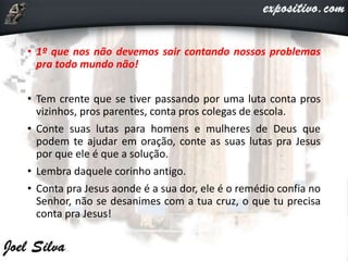 • 1º que nos não devemos sair contando nossos problemas
pra todo mundo não!
• Tem crente que se tiver passando por uma luta conta pros
vizinhos, pros parentes, conta pros colegas de escola.
• Conte suas lutas para homens e mulheres de Deus que
podem te ajudar em oração, conte as suas lutas pra Jesus
por que ele é que a solução.
• Lembra daquele corinho antigo.
• Conta pra Jesus aonde é a sua dor, ele é o remédio confia no
Senhor, não se desanimes com a tua cruz, o que tu precisa
conta pra Jesus!
 
