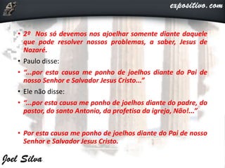 • 2º Nos só devemos nos ajoelhar somente diante daquele
que pode resolver nossos problemas, a saber, Jesus de
Nazaré.
• Paulo disse:
• “...por esta causa me ponho de joelhos diante do Pai de
nosso Senhor e Salvador Jesus Cristo...”
• Ele não disse:
• “...por esta causa me ponho de joelhos diante do padre, do
pastor, do santo Antonio, da profetisa da igreja, Não!...”
• Por esta causa me ponho de joelhos diante do Pai de nosso
Senhor e Salvador Jesus Cristo.
 