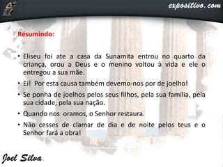 Resumindo:
• Eliseu foi ate a casa da Sunamita entrou no quarto da
criança, orou a Deus e o menino voltou à vida e ele o
entregou a sua mãe.
• Ei! Por esta causa também devemo-nos por de joelho!
• Se ponha de joelhos pelos seus filhos, pela sua família, pela
sua cidade, pela sua nação.
• Quando nos oramos, o Senhor restaura.
• Não cesses de clamar de dia e de noite pelos teus e o
Senhor fará a obra!
 