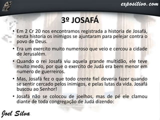 3º JOSAFÁ
• Em 2 Cr 20 nos encontramos registrada a historia de Josafá,
nesta historia os inimigos se ajuntaram para pelejar contra o
povo de Deus.
• Era um exercito muito numeroso que veio e cercou a cidade
de Jerusalém.
• Quando o rei Josafá viu aquela grande multidão, ele teve
muito medo, por que o exercito de Judá era bem menor em
numero de guerreiros.
• Mas, Josafá fez o que todo crente fiel deveria fazer quando
se sentir cercado pelos inimigos, e pelas lutas da vida. Josafá
buscou ao Senhor!
• Josafá não se colocou de joelhos, mas de pé ele clamou
diante de toda congregação de Judá dizendo:
 