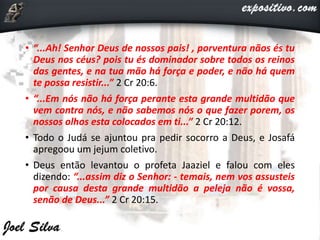 • “...Ah! Senhor Deus de nossos pais! , porventura nãos és tu
Deus nos céus? pois tu és dominador sobre todos os reinos
das gentes, e na tua mão há força e poder, e não há quem
te possa resistir...” 2 Cr 20:6.
• “...Em nós não há força perante esta grande multidão que
vem contra nós, e não sabemos nós o que fazer porem, os
nossos olhos esta colocados em ti...” 2 Cr 20:12.
• Todo o Judá se ajuntou pra pedir socorro a Deus, e Josafá
apregoou um jejum coletivo.
• Deus então levantou o profeta Jaaziel e falou com eles
dizendo: “...assim diz o Senhor: - temais, nem vos assusteis
por causa desta grande multidão a peleja não é vossa,
senão de Deus...” 2 Cr 20:15.
 