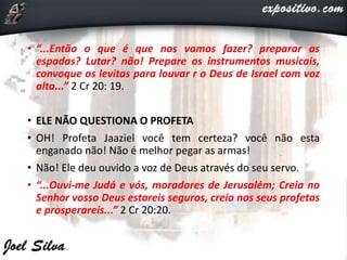 • “...Então o que é que nos vamos fazer? preparar as
espadas? Lutar? não! Prepare os instrumentos musicais,
convoque os levitas para louvar r o Deus de Israel com voz
alta...” 2 Cr 20: 19.
• ELE NÃO QUESTIONA O PROFETA
• OH! Profeta Jaaziel você tem certeza? você não esta
enganado não! Não é melhor pegar as armas!
• Não! Ele deu ouvido a voz de Deus através do seu servo.
• “...Ouvi-me Judá e vós, moradores de Jerusalém; Creia no
Senhor vosso Deus estareis seguros, creia nos seus profetas
e prosperareis...” 2 Cr 20:20.
 