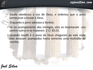 • Josafa obedeceu a voz de Deus, e ordenou que o povo
começasse a louvar a Deus.
• Enquanto o povo adorava o Senhor.
• Lá no acampamento dos inimigos, eles se levantaram uns
contra outros e se mataram. 2 Cr 20:23.
• Quando Josafá e o povo de Deus chegaram ao vale onde
eles estavam acampados havia somente uma multidão de
mortos.
 