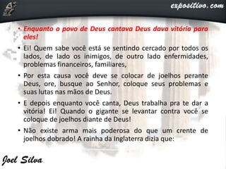 • Enquanto o povo de Deus cantava Deus dava vitória para
eles!
• Ei! Quem sabe você está se sentindo cercado por todos os
lados, de lado os inimigos, de outro lado enfermidades,
problemas financeiros, familiares,
• Por esta causa você deve se colocar de joelhos perante
Deus, ore, busque ao Senhor, coloque seus problemas e
suas lutas nas mãos de Deus.
• E depois enquanto você canta, Deus trabalha pra te dar a
vitória! Ei! Quando o gigante se levantar contra você se
coloque de joelhos diante de Deus!
• Não existe arma mais poderosa do que um crente de
joelhos dobrado! A rainha da Inglaterra dizia que:
 