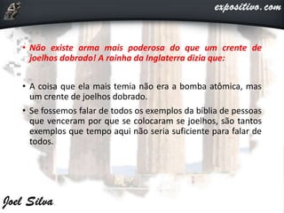 • Não existe arma mais poderosa do que um crente de
joelhos dobrado! A rainha da Inglaterra dizia que:
• A coisa que ela mais temia não era a bomba atômica, mas
um crente de joelhos dobrado.
• Se fossemos falar de todos os exemplos da bíblia de pessoas
que venceram por que se colocaram se joelhos, são tantos
exemplos que tempo aqui não seria suficiente para falar de
todos.
 