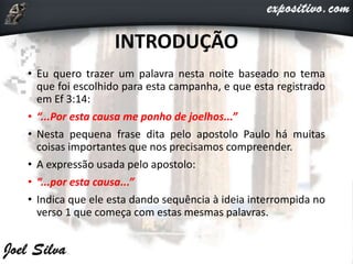 INTRODUÇÃO
• Eu quero trazer um palavra nesta noite baseado no tema
que foi escolhido para esta campanha, e que esta registrado
em Ef 3:14:
• “...Por esta causa me ponho de joelhos...”
• Nesta pequena frase dita pelo apostolo Paulo há muitas
coisas importantes que nos precisamos compreender.
• A expressão usada pelo apostolo:
• “...por esta causa...”
• Indica que ele esta dando sequência à ideia interrompida no
verso 1 que começa com estas mesmas palavras.
 
