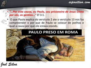 • “...Por esta causa, eu Paulo, sou prisioneiro de Jesus Cristo
por vós, os gentios...” Ef 3:1.
• O que Paulo explica do versículo 2 ate o versículo 13 nos faz
compreender o por que de Paulo se colocar de joelhos e
qual a causa por que ele estava orando.
 