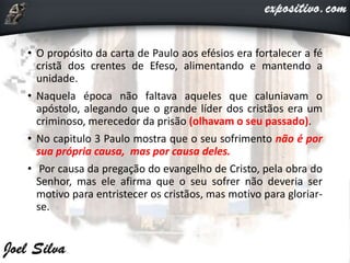 • O propósito da carta de Paulo aos efésios era fortalecer a fé
cristã dos crentes de Efeso, alimentando e mantendo a
unidade.
• Naquela época não faltava aqueles que caluniavam o
apóstolo, alegando que o grande líder dos cristãos era um
criminoso, merecedor da prisão (olhavam o seu passado).
• No capitulo 3 Paulo mostra que o seu sofrimento não é por
sua própria causa, mas por causa deles.
• Por causa da pregação do evangelho de Cristo, pela obra do
Senhor, mas ele afirma que o seu sofrer não deveria ser
motivo para entristecer os cristãos, mas motivo para gloriar-
se.
 