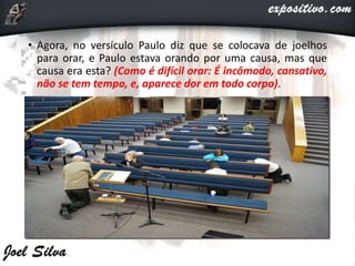 • Agora, no versículo Paulo diz que se colocava de joelhos
para orar, e Paulo estava orando por uma causa, mas que
causa era esta? (Como é difícil orar: É incômodo, cansativo,
não se tem tempo, e, aparece dor em todo corpo).
 