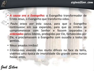 • A causa era o Evangelho: o Evangelho transformador de
Cristo Jesus, o Evangelho que transforma vidas.
• Paulo orava por esta causa, para que o Evangelho
continuasse em sua expansão, para que os irmãos se
comprometesse com Senhor e fossem separados e
ordenados pelos líderes, protegidos por Ele, fortalecidos por
Ele, e proclamassem o Evangelho com ousadia a todos os
gentios.
• Meus amados irmãos!
• Estamo-nos vivendo dias muito difíceis na face da terra,
vivemos uma época de imoralidade tão grande como nunca
houve antes,
 