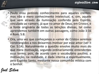 • Paulo orou pedindo conhecimento para aqueles crentes;
mas não o mero conhecimento intelectual, e, sim, aquele
que vem através da iluminação conferida pelo Espírito,
vinculado ao «amor», já que «o amor de Deus, em Cristo», é
a fonte originária de todas as bênçãos divinas, tal como
aprendemos também em outras passagens, como João 3:16
e Rom. 5:8.
• Ora, uma vez que conheçamos o «amor de Cristo» seremos
constrangidos a nos deixarmos motivar por esse amor (ver II
Cor. 5:14). Naturalmente a questão envolve muito mais do
que mera motivação, segundo ordinariamente entendemos
esse termo, pois, de acordo com o vocabulário paulino, a
motivação, na realidade, é dada interna e espiritualmente,
pelo Espírito Santo, mediante nossa comunhão mística com
o Senhor.
 