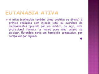 A ativa (conhecida também como positiva ou direta) é
prática realizada com injeção letal ou overdose de
medicamentos aplicada por um médico, ou seja, este
profissional fornece os meios para uma pessoa se
suicidar. Eutanásia seria um homicídio compassivo, por
compaixão por alguém.
 