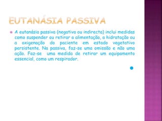  A eutanásia passiva (negativa ou indirecta) inclui medidas
como suspender ou retirar a alimentação, a hidratação ou
a oxigenação do paciente em estado vegetativo
persistente. Na passiva, faz-se uma omissão e não uma
ação. Faz-se uma medida de retirar um equipamento
essencial, como um respirador.
 