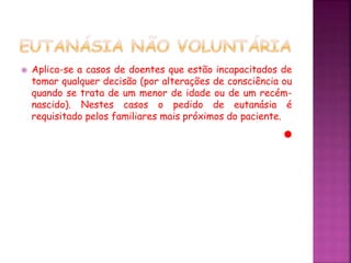  Aplica-se a casos de doentes que estão incapacitados de
tomar qualquer decisão (por alterações de consciência ou
quando se trata de um menor de idade ou de um recém-
nascido). Nestes casos o pedido de eutanásia é
requisitado pelos familiares mais próximos do paciente.
 