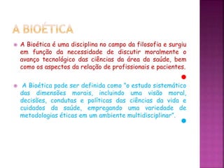  A Bioética é uma disciplina no campo da filosofia e surgiu
em função da necessidade de discutir moralmente o
avanço tecnológico das ciências da área da saúde, bem
como os aspectos da relação de profissionais e pacientes.
 A Bioética pode ser definida como ”o estudo sistemático
das dimensões morais, incluindo uma visão moral,
decisões, condutas e políticas das ciências da vida e
cuidados da saúde, empregando uma variedade de
metodologias éticas em um ambiente multidisciplinar”.
 